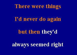 There were things
I'd never do again

but then they'd

always seemed right