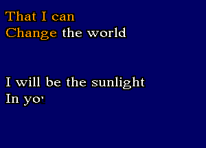 That I can
Change the world

I will be the sunlight
In y0'