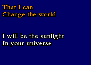 That I can
Change the world

I will be the sunlight
In your universe