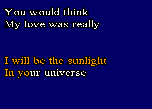 You would think
My love was really

I will be the sunlight
In your universe