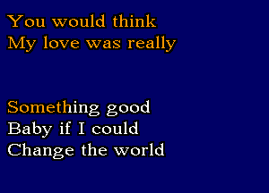 You would think
My love was really

Something good
Baby if I could
Change the world