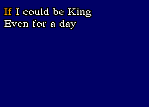 If I could be King
Even for a day