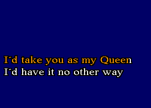 I d take you as my Queen
I'd have it no other way