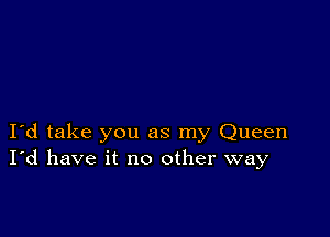 I d take you as my Queen
I'd have it no other way