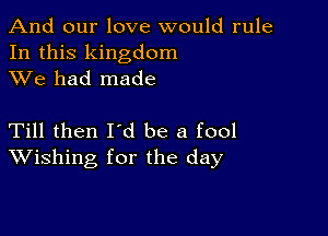 And our love would rule
In this kingdom
XVe had made

Till then Id be a fool
Wishing for the day