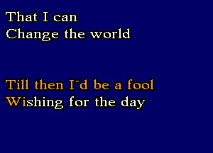 That I can
Change the world

Till then Id be a fool
Wishing for the day