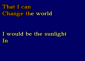 That I can
Change the world

I would be the sunlight
In