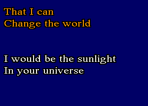 That I can
Change the world

I would be the sunlight
In your universe