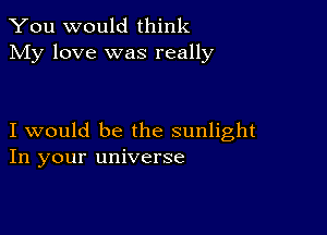 You would think
My love was really

I would be the sunlight
In your universe