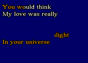 You would think
My love was really

llight
In your universe