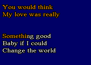 You would think
My love was really

Something good
Baby if I could
Change the world