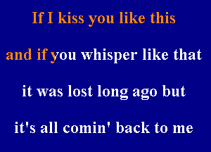 IfI kiss you like this
and if you Whisper like that
it was lost long ago but

it's all comin' back to me