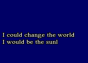 I could change the world
I would be the sunl