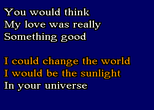 You would think
My love was really
Something good

I could change the world
I would be the sunlight
In your universe