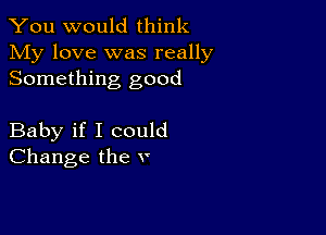 You would think

My love was really
Something good

Baby if I could
Change the v