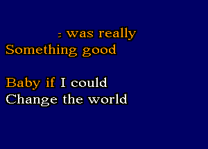 3 was really
Something good

Baby if I could
Change the world