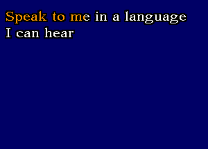 Speak to me in a language
I can hear