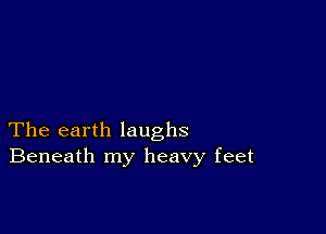 The earth laughs
Beneath my heavy feet