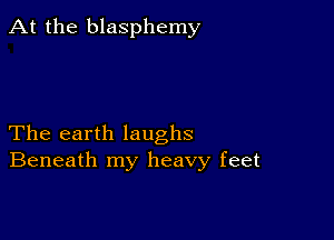 At the blasphemy

The earth laughs
Beneath my heavy feet