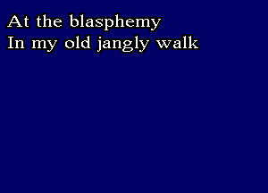 At the blasphemy
In my old jangly walk