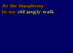 At the blasphemy
In my old jangly walk