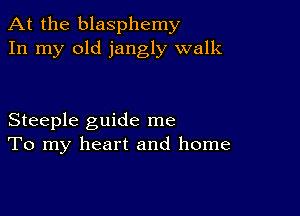 At the blasphemy
In my old jangly walk

Steeple guide me
To my heart and home