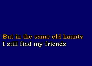 But in the same old haunts
I still find my friends