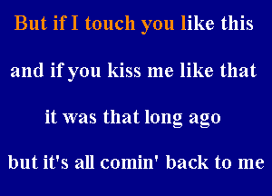 But ifI touch you like this

and if you kiss me like that

it was that long ago

but it's all comin' back to me