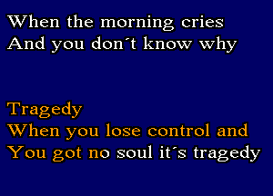 When the morning cries
And you don't know why

Tragedy
When you lose control and
You got no soul it's tragedy