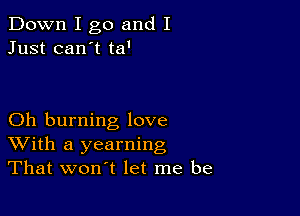 Down I go and I
Just can't ta'

Oh burning love
With a yearning
That won't let me be