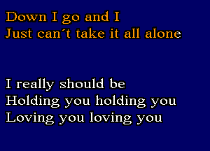 Down I go and I
Just can't take it all alone

I really should be
Holding you holding, you
Loving you loving you