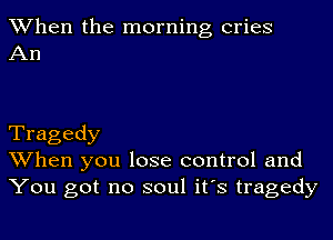 When the morning cries
An

Tragedy
When you lose control and
You got no soul it's tragedy