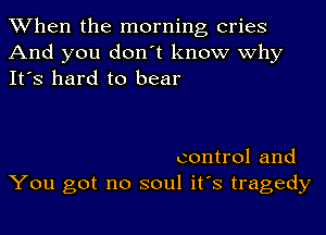 When the morning cries
And you don't know why
It's hard to bear

control and
You got no soul it's tragedy