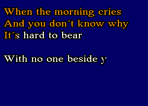 When the morning cries
And you don't know why
It's hard to bear

XVith no one beside y