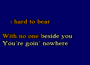 hard to bear

XVith no one beside you
You're goin' nowhere