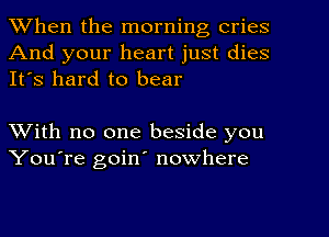 When the morning cries
And your heart just dies
It's hard to bear

With no one beside you
You're goin' nowhere