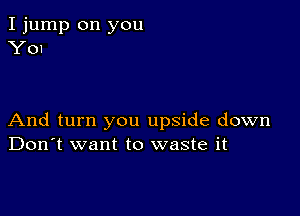 I jump on you
Y01

And turn you upside down
Don't want to waste it