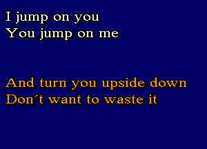 I jump on you
You jump on me

And turn you upside down
Don't want to waste it