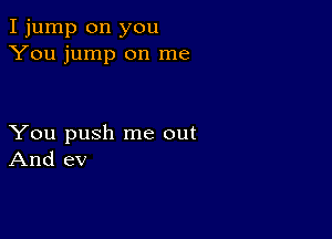 I jump on you
You jump on me

You push me out
And ev