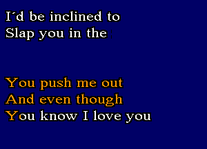 I'd be inclined to
Slap you in the

You push me out
And even though
You know I love you