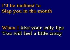 I'd be inclined to
Slap you in the mouth

XVhen I kiss your salty lips
You will feel a little crazy