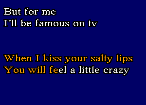 But for me
I'll be famous on tv

XVhen I kiss your salty lips
You will feel a little crazy