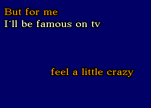 But for me
I'll be famous on tv

feel a little crazy