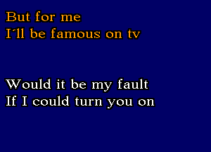 But for me
I'll be famous on tv

XVould it be my fault
If I could turn you on