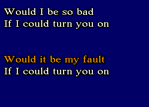 TWould I be so bad
If I could turn you on

XVould it be my fault
If I could turn you on