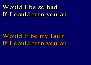 TWould I be so bad
If I could turn you on

XVould it be my fault
If I could turn you on