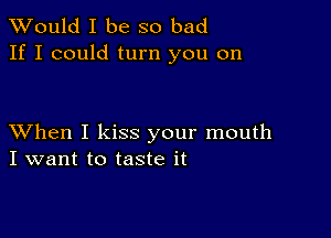 TWould I be so bad
If I could turn you on

XVhen I kiss your mouth
I want to taste it