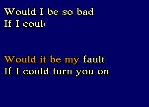 TWould I be so bad
If I coulu

XVould it be my fault
If I could turn you on