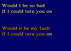 TWould I be so bad
If I could turn you on

XVould it be my fault
If I could turn you on