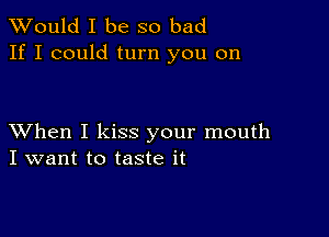 TWould I be so bad
If I could turn you on

XVhen I kiss your mouth
I want to taste it